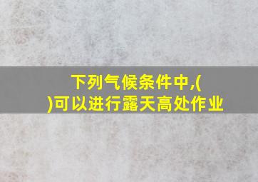 下列气候条件中,( )可以进行露天高处作业